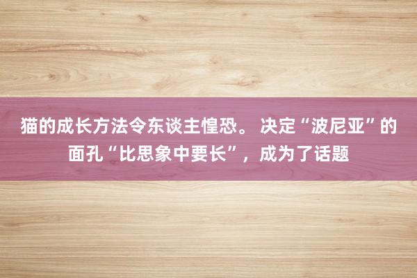 猫的成长方法令东谈主惶恐。 决定“波尼亚”的面孔“比思象中要长”，成为了话题